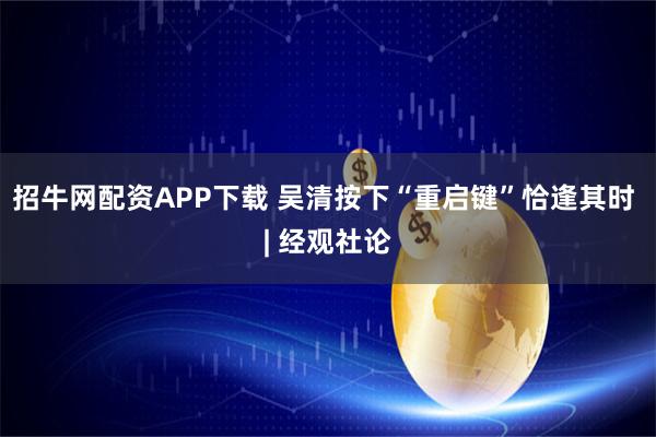 招牛网配资APP下载 吴清按下“重启键”恰逢其时 | 经观社论