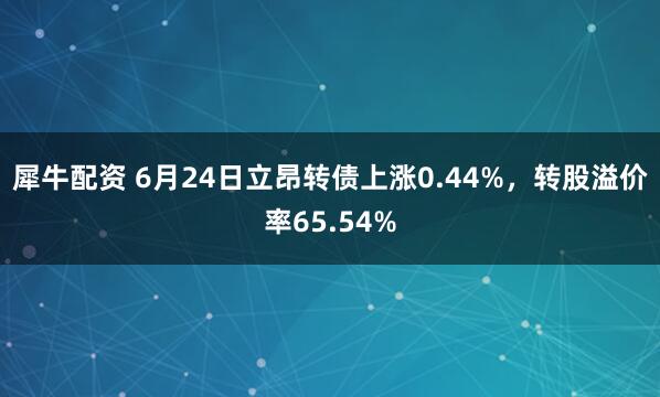 犀牛配资 6月24日立昂转债上涨0.44%，转股溢价率65.54%