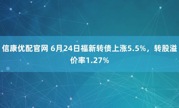 信康优配官网 6月24日福新转债上涨5.5%，转股溢价率1.27%