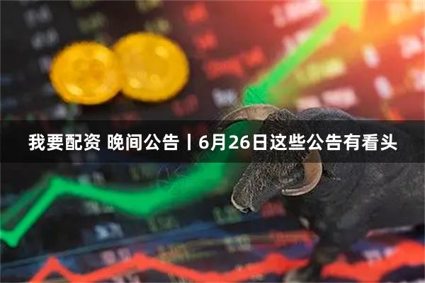 我要配资 晚间公告丨6月26日这些公告有看头