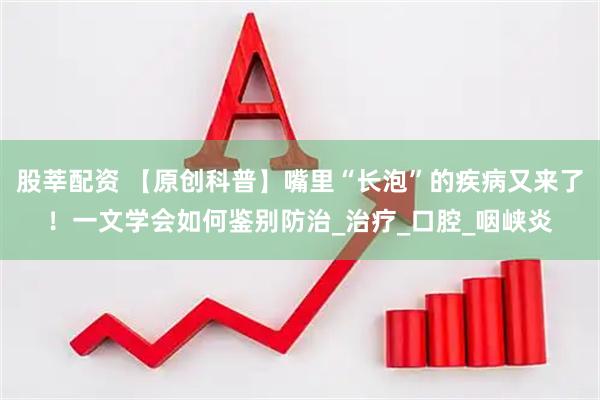股莘配资 【原创科普】嘴里“长泡”的疾病又来了！一文学会如何鉴别防治_治疗_口腔_咽峡炎
