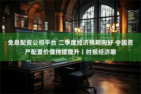 免息配资公司平台 二季度经济预期向好 中国资产配置价值持续提升丨时报经济眼