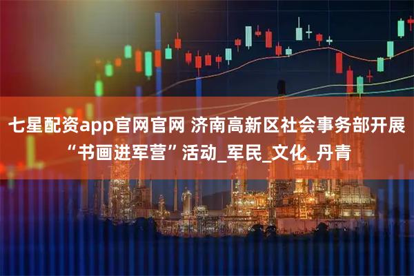 七星配资app官网官网 济南高新区社会事务部开展“书画进军营”活动_军民_文化_丹青