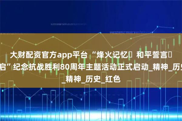 大财配资官方app平台 “烽火记忆・和平誓言・征程新启”纪念抗战胜利80周年主题活动正式启动_精神_历史_红色