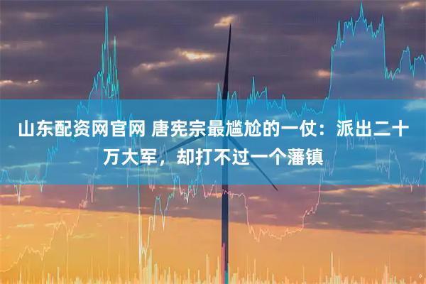 山东配资网官网 唐宪宗最尴尬的一仗：派出二十万大军，却打不过一个藩镇