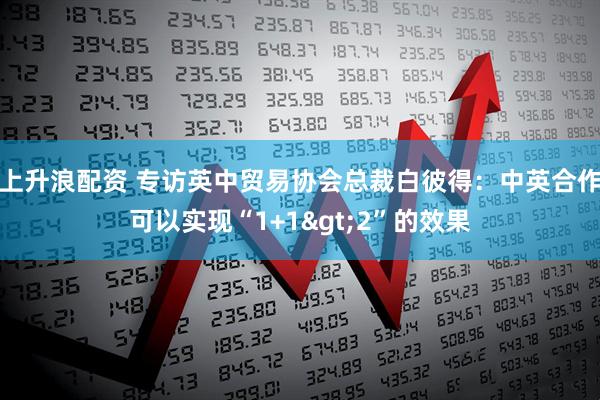 上升浪配资 专访英中贸易协会总裁白彼得：中英合作可以实现“1+1&gt;2”的效果