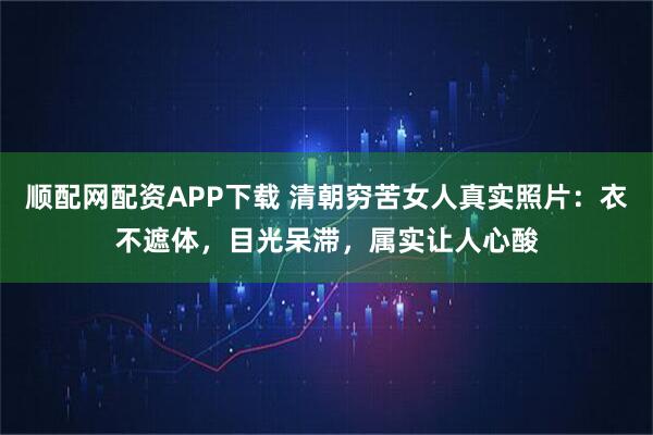 顺配网配资APP下载 清朝穷苦女人真实照片:衣不遮体,目光呆滞,属实让人心酸