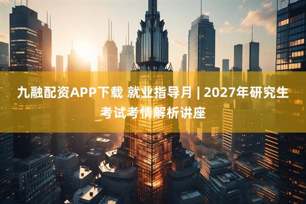 九融配资APP下载 就业指导月 | 2027年研究生考试考情解析讲座