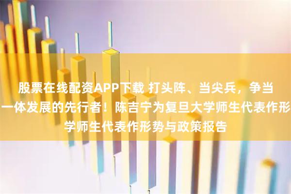 股票在线配资APP下载 打头阵、当尖兵,争当教育科技人才一体发展的先行者!陈吉宁为复旦大学师生代表作形势与政策报告