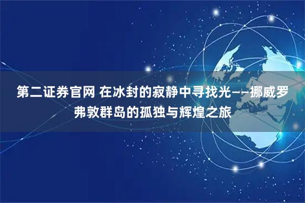 第二证券官网 在冰封的寂静中寻找光——挪威罗弗敦群岛的孤独与辉煌之旅
