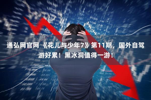 通弘网官网 《花儿与少年7》第11期，国外自驾游好累！黑冰洞值得一游！