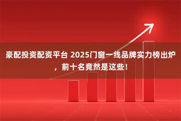 豪配投资配资平台 2025门窗一线品牌实力榜出炉，前十名竟然是这些！