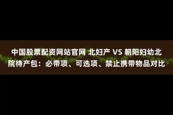 中国股票配资网站官网 北妇产 VS 朝阳妇幼北院待产包：必带项、可选项、禁止携带物品对比
