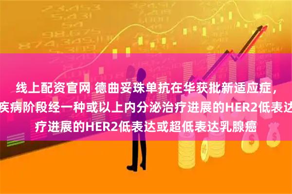 线上配资官网 德曲妥珠单抗在华获批新适应症，用于既往在转移性疾病阶段经一种或以上内分泌治疗进展的HER2低表达或超低表达乳腺癌