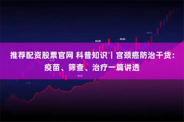 推荐配资股票官网 科普知识丨宫颈癌防治干货：疫苗、筛查、治疗一篇讲透