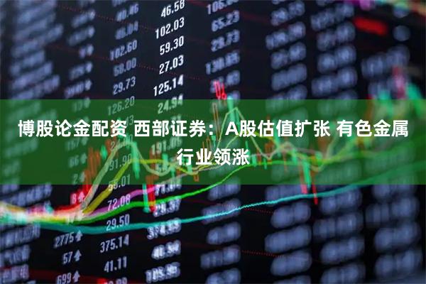 博股论金配资 西部证券：A股估值扩张 有色金属行业领涨