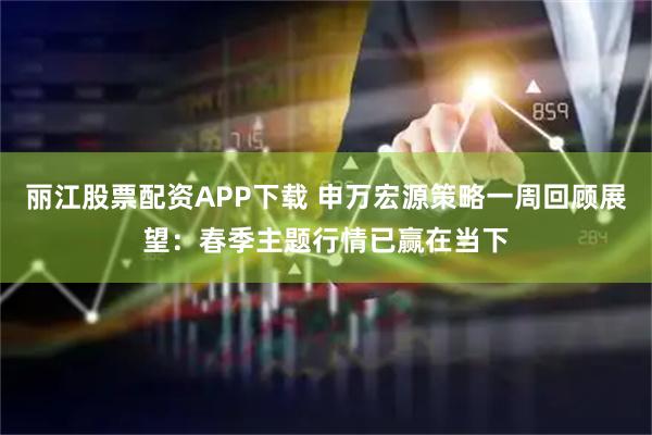 丽江股票配资APP下载 申万宏源策略一周回顾展望：春季主题行情已赢在当下