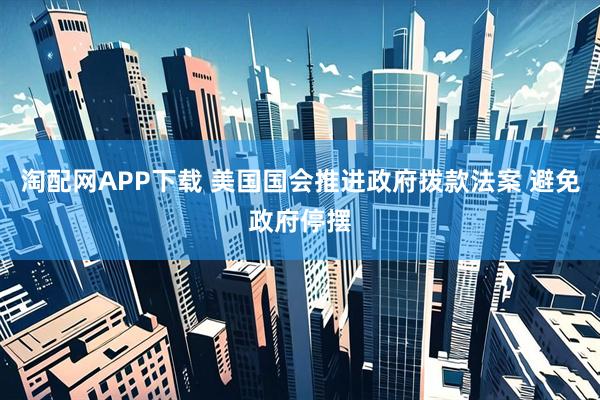 淘配网APP下载 美国国会推进政府拨款法案 避免政府停摆