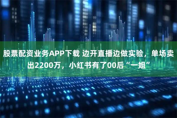 股票配资业务APP下载 边开直播边做实验，单场卖出2200万，小红书有了00后“一姐”