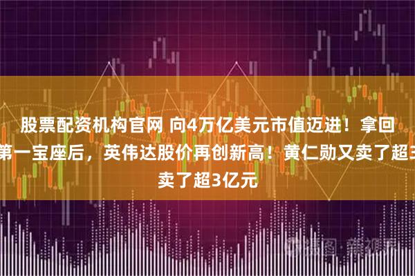 股票配资机构官网 向4万亿美元市值迈进！拿回市值第一宝座后，英伟达股价再创新高！黄仁勋又卖了超3亿元
