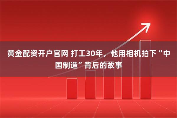 黄金配资开户官网 打工30年，他用相机拍下“中国制造”背后的故事