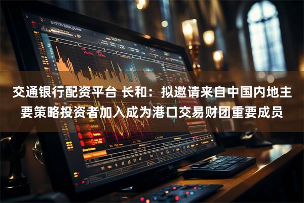 交通银行配资平台 长和：拟邀请来自中国内地主要策略投资者加入成为港口交易财团重要成员