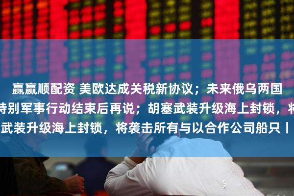 赢赢顺配资 美欧达成关税新协议；未来俄乌两国关系将如何？俄回应：特别军事行动结束后再说；胡塞武装升级海上封锁，将袭击所有与以合作公司船只丨早报