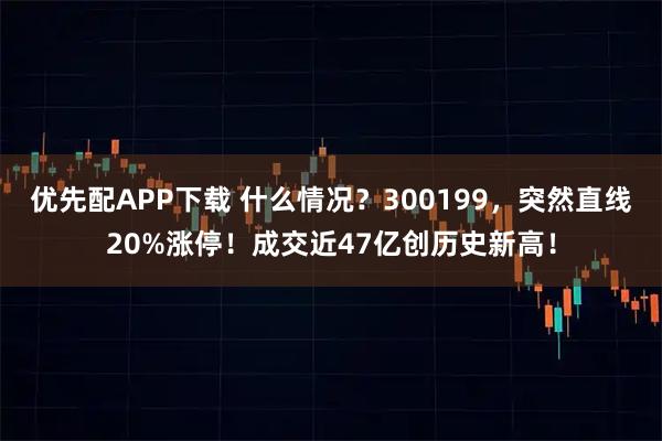 优先配APP下载 什么情况？300199，突然直线20%涨停！成交近47亿创历史新高！