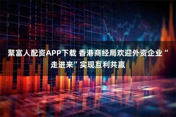 聚富人配资APP下载 香港商经局欢迎外资企业“走进来”实现互利共赢