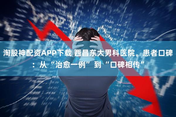 淘股神配资APP下载 西昌东大男科医院。患者口碑：从 “治愈一例” 到 “口碑相传”