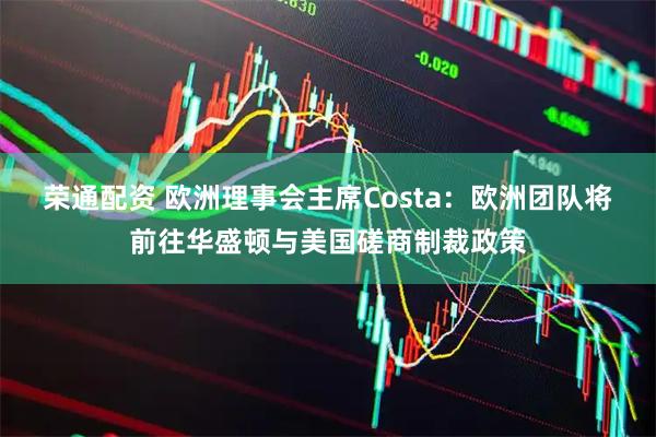 荣通配资 欧洲理事会主席Costa：欧洲团队将前往华盛顿与美国磋商制裁政策