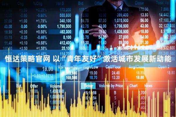 恒达策略官网 以“青年友好”激活城市发展新动能