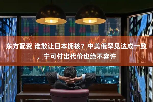 东方配资 谁敢让日本拥核？中美俄罕见达成一致，宁可付出代价也绝不容许